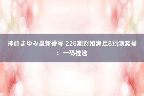 神崎まゆみ最新番号 226期财姐满足8预测奖号：一码推选