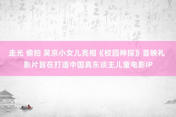 走光 偷拍 吴京小女儿亮相《校园神探》首映礼 影片旨在打造中国真东谈主儿童电影IP