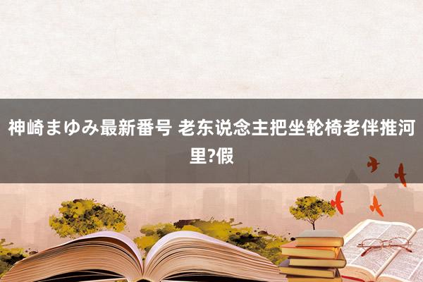 神崎まゆみ最新番号 老东说念主把坐轮椅老伴推河里?假