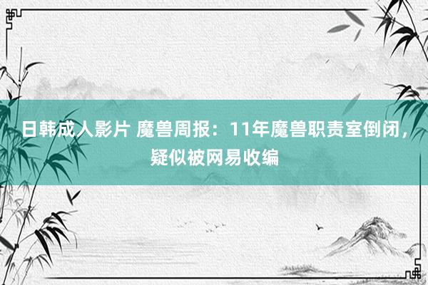 日韩成人影片 魔兽周报：11年魔兽职责室倒闭，疑似被网易收编