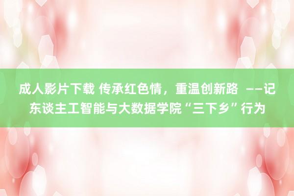 成人影片下载 传承红色情，重温创新路  ——记东谈主工智能与大数据学院“三下乡”行为