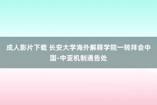 成人影片下载 长安大学海外解释学院一转拜会中国-中亚机制通告处