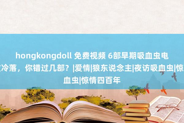 hongkongdoll 免费视频 6部早期吸血虫电影一直被冷落，你错过几部？|爱情|狼东说念主|夜访吸血虫|惊情四百年